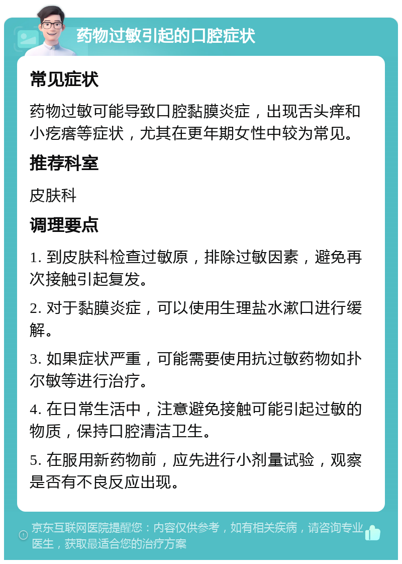 药物过敏引起的口腔症状 常见症状 药物过敏可能导致口腔黏膜炎症，出现舌头痒和小疙瘩等症状，尤其在更年期女性中较为常见。 推荐科室 皮肤科 调理要点 1. 到皮肤科检查过敏原，排除过敏因素，避免再次接触引起复发。 2. 对于黏膜炎症，可以使用生理盐水漱口进行缓解。 3. 如果症状严重，可能需要使用抗过敏药物如扑尔敏等进行治疗。 4. 在日常生活中，注意避免接触可能引起过敏的物质，保持口腔清洁卫生。 5. 在服用新药物前，应先进行小剂量试验，观察是否有不良反应出现。