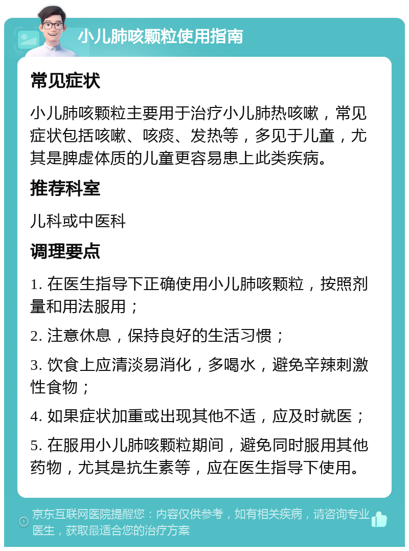 小儿肺咳颗粒使用指南 常见症状 小儿肺咳颗粒主要用于治疗小儿肺热咳嗽，常见症状包括咳嗽、咳痰、发热等，多见于儿童，尤其是脾虚体质的儿童更容易患上此类疾病。 推荐科室 儿科或中医科 调理要点 1. 在医生指导下正确使用小儿肺咳颗粒，按照剂量和用法服用； 2. 注意休息，保持良好的生活习惯； 3. 饮食上应清淡易消化，多喝水，避免辛辣刺激性食物； 4. 如果症状加重或出现其他不适，应及时就医； 5. 在服用小儿肺咳颗粒期间，避免同时服用其他药物，尤其是抗生素等，应在医生指导下使用。