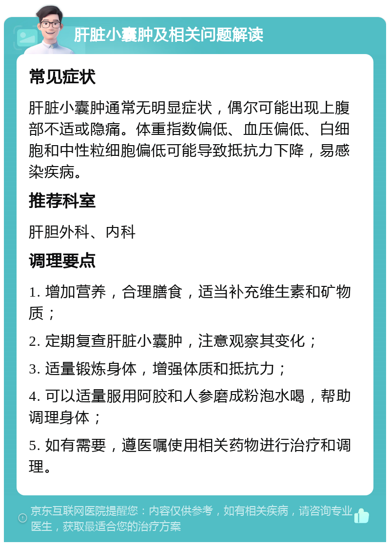 肝脏小囊肿及相关问题解读 常见症状 肝脏小囊肿通常无明显症状，偶尔可能出现上腹部不适或隐痛。体重指数偏低、血压偏低、白细胞和中性粒细胞偏低可能导致抵抗力下降，易感染疾病。 推荐科室 肝胆外科、内科 调理要点 1. 增加营养，合理膳食，适当补充维生素和矿物质； 2. 定期复查肝脏小囊肿，注意观察其变化； 3. 适量锻炼身体，增强体质和抵抗力； 4. 可以适量服用阿胶和人参磨成粉泡水喝，帮助调理身体； 5. 如有需要，遵医嘱使用相关药物进行治疗和调理。