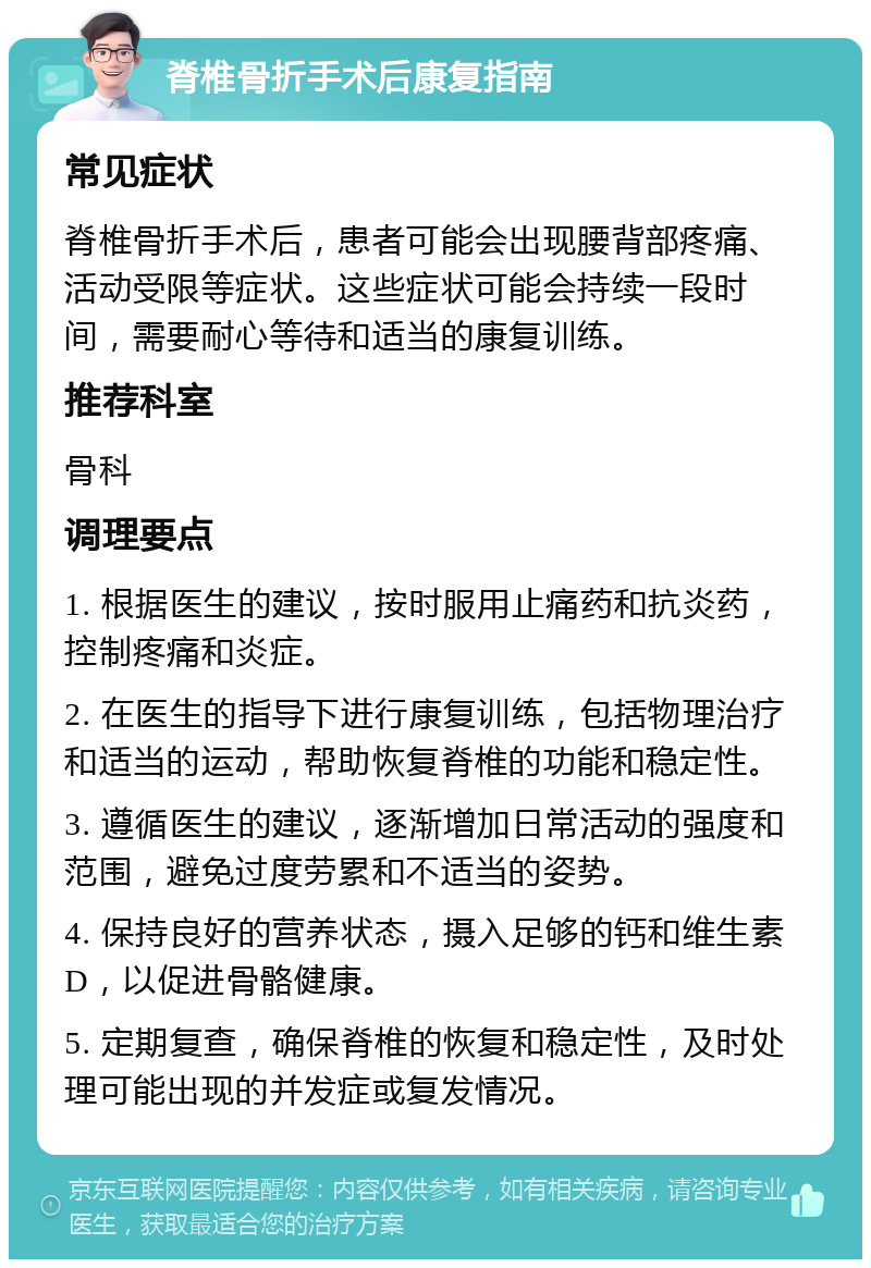 脊椎骨折手术后康复指南 常见症状 脊椎骨折手术后，患者可能会出现腰背部疼痛、活动受限等症状。这些症状可能会持续一段时间，需要耐心等待和适当的康复训练。 推荐科室 骨科 调理要点 1. 根据医生的建议，按时服用止痛药和抗炎药，控制疼痛和炎症。 2. 在医生的指导下进行康复训练，包括物理治疗和适当的运动，帮助恢复脊椎的功能和稳定性。 3. 遵循医生的建议，逐渐增加日常活动的强度和范围，避免过度劳累和不适当的姿势。 4. 保持良好的营养状态，摄入足够的钙和维生素D，以促进骨骼健康。 5. 定期复查，确保脊椎的恢复和稳定性，及时处理可能出现的并发症或复发情况。