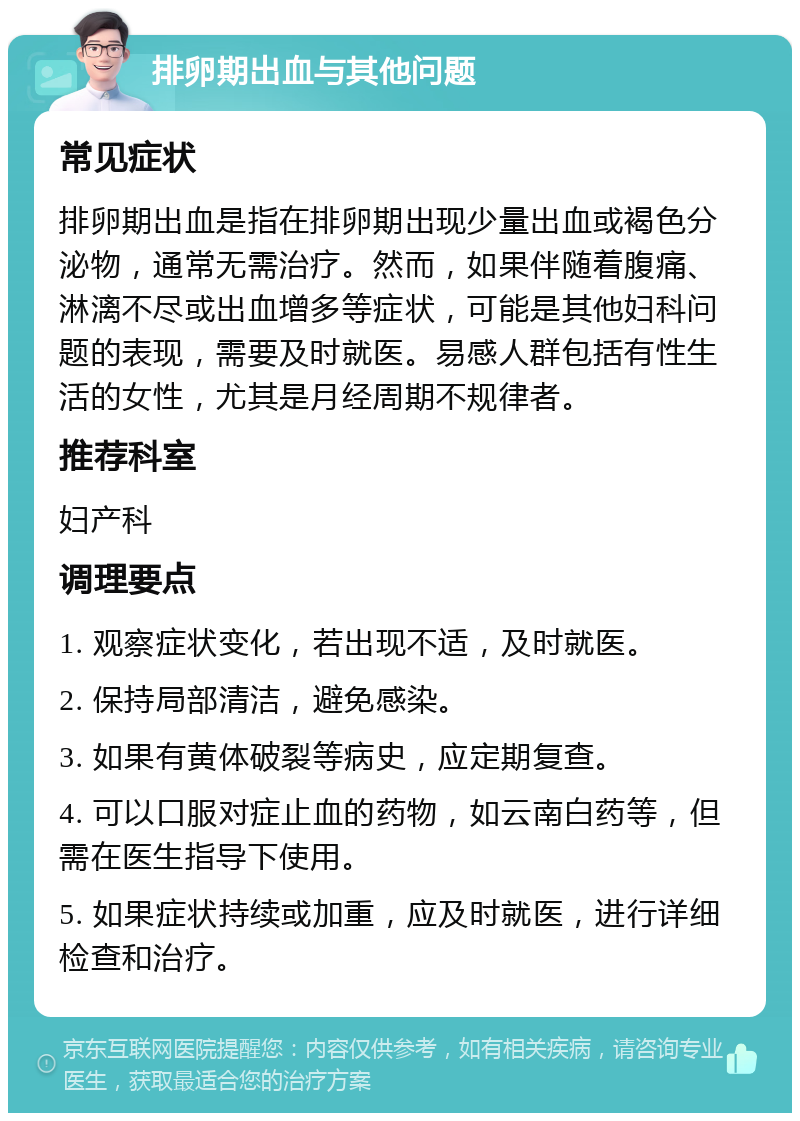 排卵期出血与其他问题 常见症状 排卵期出血是指在排卵期出现少量出血或褐色分泌物，通常无需治疗。然而，如果伴随着腹痛、淋漓不尽或出血增多等症状，可能是其他妇科问题的表现，需要及时就医。易感人群包括有性生活的女性，尤其是月经周期不规律者。 推荐科室 妇产科 调理要点 1. 观察症状变化，若出现不适，及时就医。 2. 保持局部清洁，避免感染。 3. 如果有黄体破裂等病史，应定期复查。 4. 可以口服对症止血的药物，如云南白药等，但需在医生指导下使用。 5. 如果症状持续或加重，应及时就医，进行详细检查和治疗。