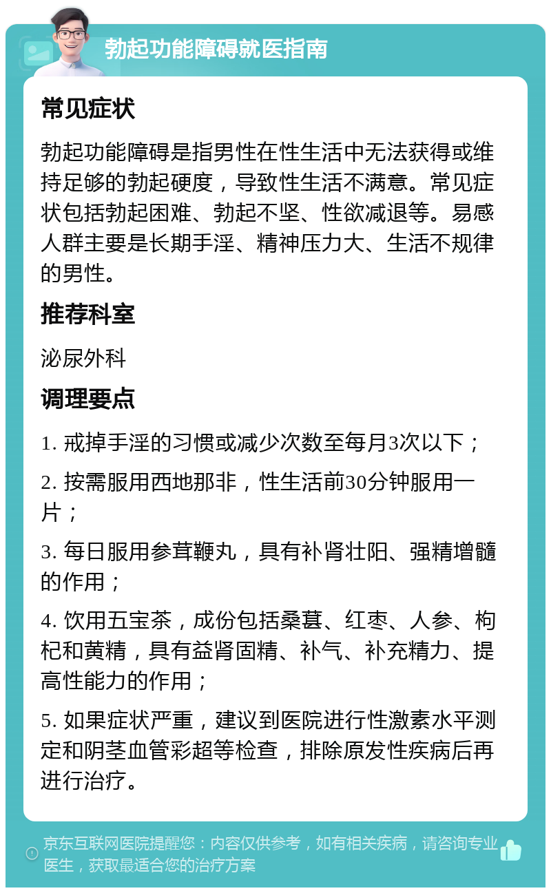 勃起功能障碍就医指南 常见症状 勃起功能障碍是指男性在性生活中无法获得或维持足够的勃起硬度，导致性生活不满意。常见症状包括勃起困难、勃起不坚、性欲减退等。易感人群主要是长期手淫、精神压力大、生活不规律的男性。 推荐科室 泌尿外科 调理要点 1. 戒掉手淫的习惯或减少次数至每月3次以下； 2. 按需服用西地那非，性生活前30分钟服用一片； 3. 每日服用参茸鞭丸，具有补肾壮阳、强精增髓的作用； 4. 饮用五宝茶，成份包括桑葚、红枣、人参、枸杞和黄精，具有益肾固精、补气、补充精力、提高性能力的作用； 5. 如果症状严重，建议到医院进行性激素水平测定和阴茎血管彩超等检查，排除原发性疾病后再进行治疗。