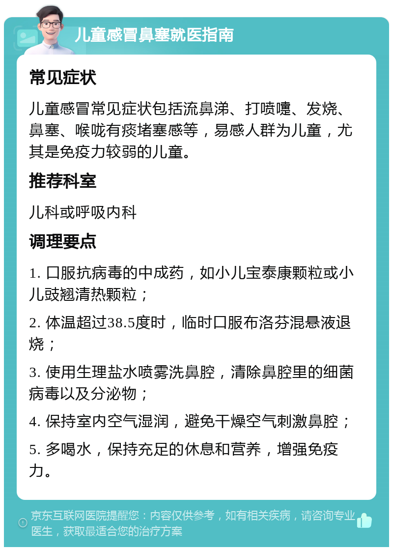 儿童感冒鼻塞就医指南 常见症状 儿童感冒常见症状包括流鼻涕、打喷嚏、发烧、鼻塞、喉咙有痰堵塞感等，易感人群为儿童，尤其是免疫力较弱的儿童。 推荐科室 儿科或呼吸内科 调理要点 1. 口服抗病毒的中成药，如小儿宝泰康颗粒或小儿豉翘清热颗粒； 2. 体温超过38.5度时，临时口服布洛芬混悬液退烧； 3. 使用生理盐水喷雾洗鼻腔，清除鼻腔里的细菌病毒以及分泌物； 4. 保持室内空气湿润，避免干燥空气刺激鼻腔； 5. 多喝水，保持充足的休息和营养，增强免疫力。