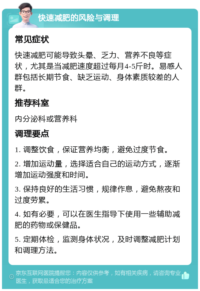 快速减肥的风险与调理 常见症状 快速减肥可能导致头晕、乏力、营养不良等症状，尤其是当减肥速度超过每月4-5斤时。易感人群包括长期节食、缺乏运动、身体素质较差的人群。 推荐科室 内分泌科或营养科 调理要点 1. 调整饮食，保证营养均衡，避免过度节食。 2. 增加运动量，选择适合自己的运动方式，逐渐增加运动强度和时间。 3. 保持良好的生活习惯，规律作息，避免熬夜和过度劳累。 4. 如有必要，可以在医生指导下使用一些辅助减肥的药物或保健品。 5. 定期体检，监测身体状况，及时调整减肥计划和调理方法。