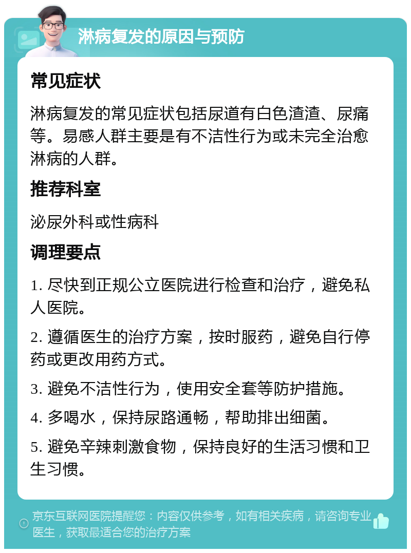 淋病复发的原因与预防 常见症状 淋病复发的常见症状包括尿道有白色渣渣、尿痛等。易感人群主要是有不洁性行为或未完全治愈淋病的人群。 推荐科室 泌尿外科或性病科 调理要点 1. 尽快到正规公立医院进行检查和治疗，避免私人医院。 2. 遵循医生的治疗方案，按时服药，避免自行停药或更改用药方式。 3. 避免不洁性行为，使用安全套等防护措施。 4. 多喝水，保持尿路通畅，帮助排出细菌。 5. 避免辛辣刺激食物，保持良好的生活习惯和卫生习惯。