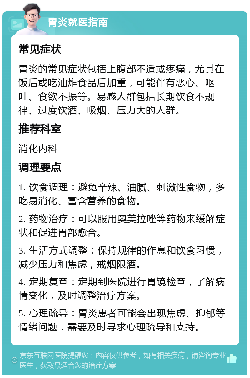 胃炎就医指南 常见症状 胃炎的常见症状包括上腹部不适或疼痛，尤其在饭后或吃油炸食品后加重，可能伴有恶心、呕吐、食欲不振等。易感人群包括长期饮食不规律、过度饮酒、吸烟、压力大的人群。 推荐科室 消化内科 调理要点 1. 饮食调理：避免辛辣、油腻、刺激性食物，多吃易消化、富含营养的食物。 2. 药物治疗：可以服用奥美拉唑等药物来缓解症状和促进胃部愈合。 3. 生活方式调整：保持规律的作息和饮食习惯，减少压力和焦虑，戒烟限酒。 4. 定期复查：定期到医院进行胃镜检查，了解病情变化，及时调整治疗方案。 5. 心理疏导：胃炎患者可能会出现焦虑、抑郁等情绪问题，需要及时寻求心理疏导和支持。