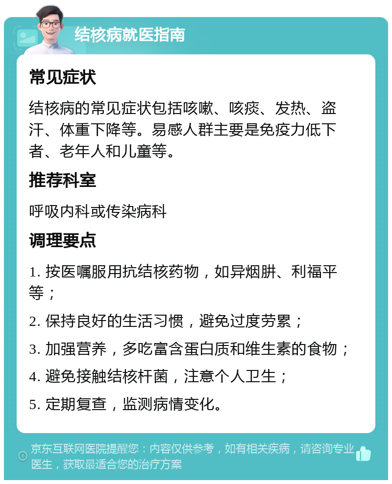 结核病就医指南 常见症状 结核病的常见症状包括咳嗽、咳痰、发热、盗汗、体重下降等。易感人群主要是免疫力低下者、老年人和儿童等。 推荐科室 呼吸内科或传染病科 调理要点 1. 按医嘱服用抗结核药物，如异烟肼、利福平等； 2. 保持良好的生活习惯，避免过度劳累； 3. 加强营养，多吃富含蛋白质和维生素的食物； 4. 避免接触结核杆菌，注意个人卫生； 5. 定期复查，监测病情变化。