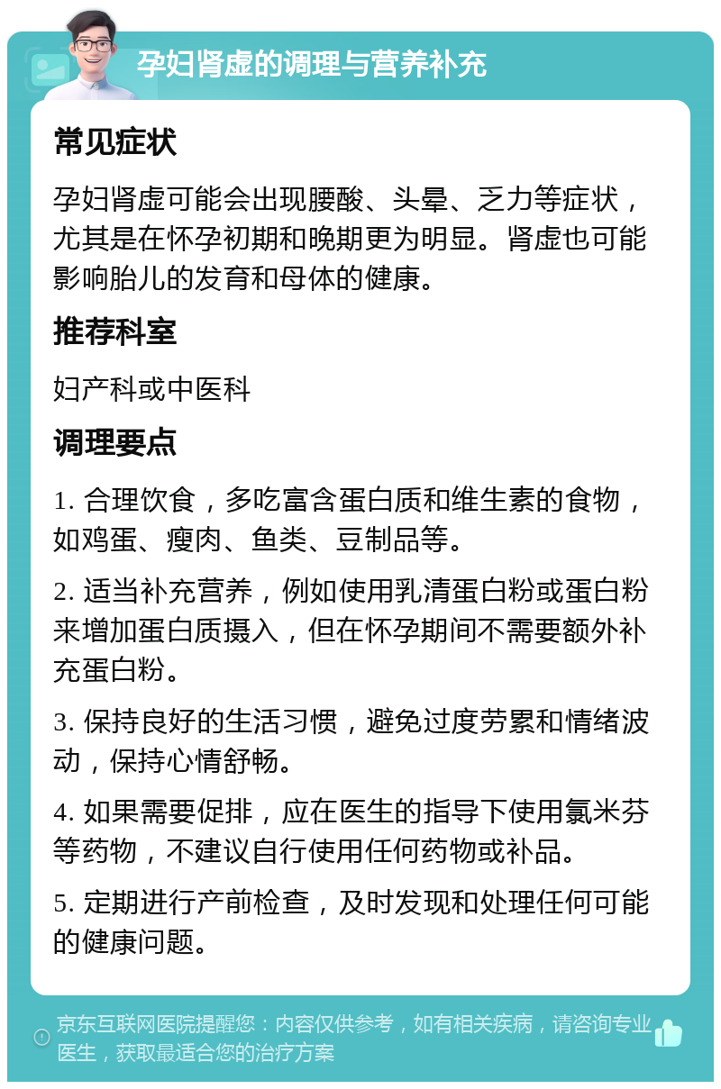 孕妇肾虚的调理与营养补充 常见症状 孕妇肾虚可能会出现腰酸、头晕、乏力等症状，尤其是在怀孕初期和晚期更为明显。肾虚也可能影响胎儿的发育和母体的健康。 推荐科室 妇产科或中医科 调理要点 1. 合理饮食，多吃富含蛋白质和维生素的食物，如鸡蛋、瘦肉、鱼类、豆制品等。 2. 适当补充营养，例如使用乳清蛋白粉或蛋白粉来增加蛋白质摄入，但在怀孕期间不需要额外补充蛋白粉。 3. 保持良好的生活习惯，避免过度劳累和情绪波动，保持心情舒畅。 4. 如果需要促排，应在医生的指导下使用氯米芬等药物，不建议自行使用任何药物或补品。 5. 定期进行产前检查，及时发现和处理任何可能的健康问题。