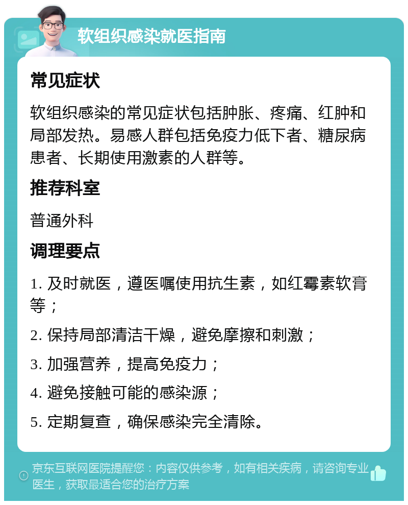 软组织感染就医指南 常见症状 软组织感染的常见症状包括肿胀、疼痛、红肿和局部发热。易感人群包括免疫力低下者、糖尿病患者、长期使用激素的人群等。 推荐科室 普通外科 调理要点 1. 及时就医，遵医嘱使用抗生素，如红霉素软膏等； 2. 保持局部清洁干燥，避免摩擦和刺激； 3. 加强营养，提高免疫力； 4. 避免接触可能的感染源； 5. 定期复查，确保感染完全清除。