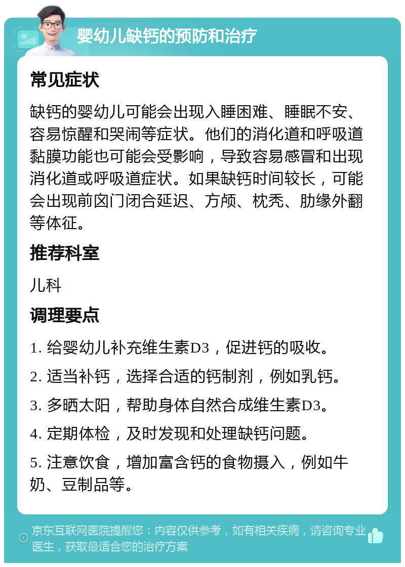 婴幼儿缺钙的预防和治疗 常见症状 缺钙的婴幼儿可能会出现入睡困难、睡眠不安、容易惊醒和哭闹等症状。他们的消化道和呼吸道黏膜功能也可能会受影响，导致容易感冒和出现消化道或呼吸道症状。如果缺钙时间较长，可能会出现前囟门闭合延迟、方颅、枕秃、肋缘外翻等体征。 推荐科室 儿科 调理要点 1. 给婴幼儿补充维生素D3，促进钙的吸收。 2. 适当补钙，选择合适的钙制剂，例如乳钙。 3. 多晒太阳，帮助身体自然合成维生素D3。 4. 定期体检，及时发现和处理缺钙问题。 5. 注意饮食，增加富含钙的食物摄入，例如牛奶、豆制品等。