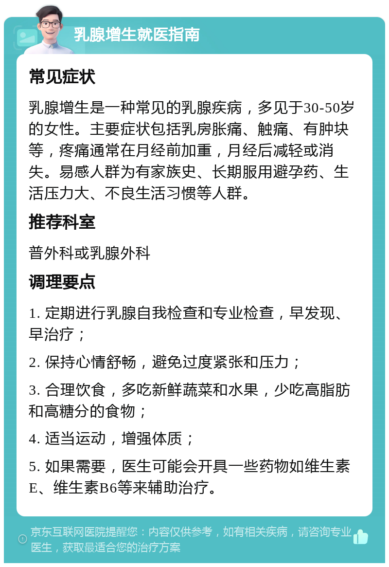 乳腺增生就医指南 常见症状 乳腺增生是一种常见的乳腺疾病，多见于30-50岁的女性。主要症状包括乳房胀痛、触痛、有肿块等，疼痛通常在月经前加重，月经后减轻或消失。易感人群为有家族史、长期服用避孕药、生活压力大、不良生活习惯等人群。 推荐科室 普外科或乳腺外科 调理要点 1. 定期进行乳腺自我检查和专业检查，早发现、早治疗； 2. 保持心情舒畅，避免过度紧张和压力； 3. 合理饮食，多吃新鲜蔬菜和水果，少吃高脂肪和高糖分的食物； 4. 适当运动，增强体质； 5. 如果需要，医生可能会开具一些药物如维生素E、维生素B6等来辅助治疗。