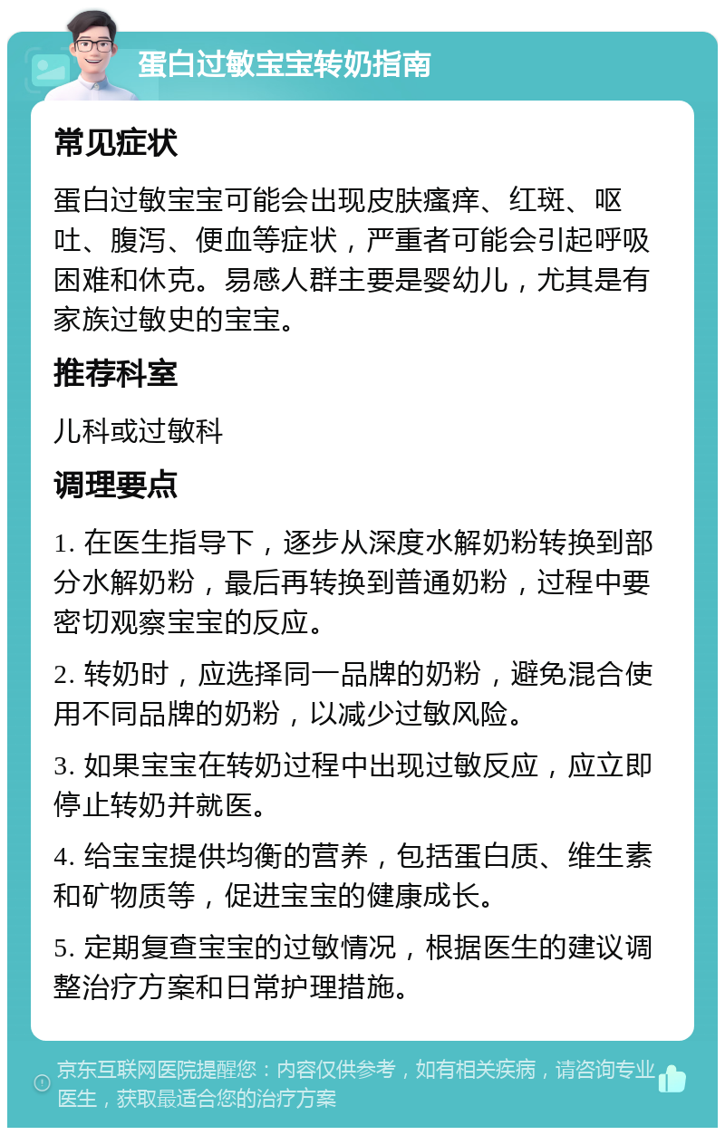 蛋白过敏宝宝转奶指南 常见症状 蛋白过敏宝宝可能会出现皮肤瘙痒、红斑、呕吐、腹泻、便血等症状，严重者可能会引起呼吸困难和休克。易感人群主要是婴幼儿，尤其是有家族过敏史的宝宝。 推荐科室 儿科或过敏科 调理要点 1. 在医生指导下，逐步从深度水解奶粉转换到部分水解奶粉，最后再转换到普通奶粉，过程中要密切观察宝宝的反应。 2. 转奶时，应选择同一品牌的奶粉，避免混合使用不同品牌的奶粉，以减少过敏风险。 3. 如果宝宝在转奶过程中出现过敏反应，应立即停止转奶并就医。 4. 给宝宝提供均衡的营养，包括蛋白质、维生素和矿物质等，促进宝宝的健康成长。 5. 定期复查宝宝的过敏情况，根据医生的建议调整治疗方案和日常护理措施。