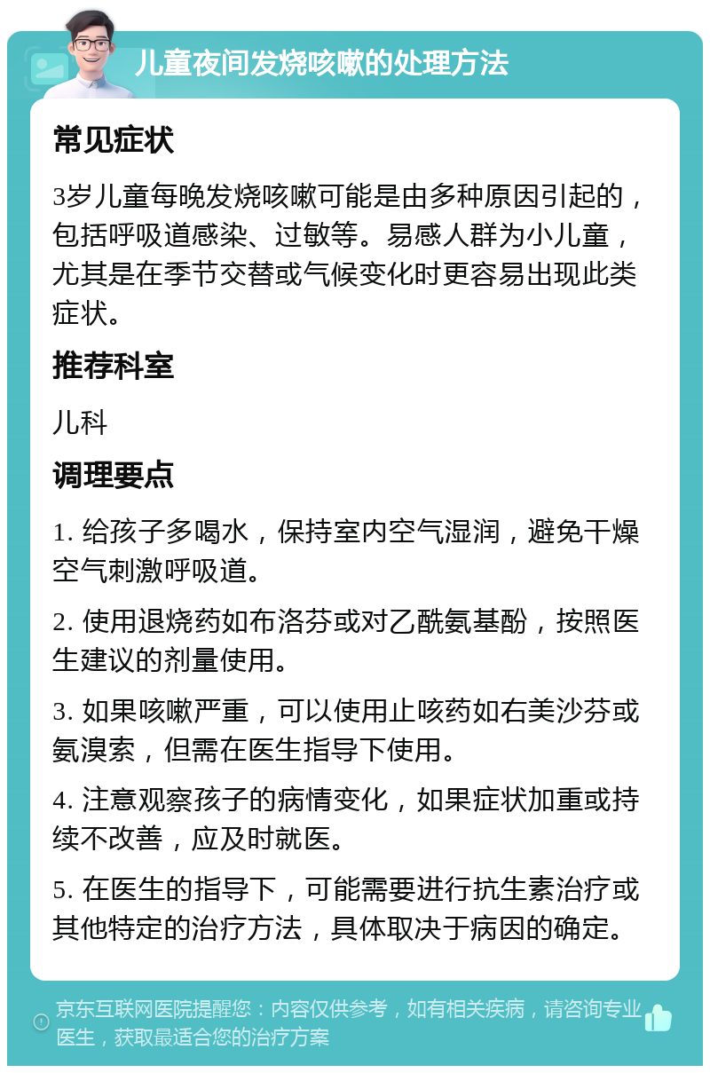 儿童夜间发烧咳嗽的处理方法 常见症状 3岁儿童每晚发烧咳嗽可能是由多种原因引起的，包括呼吸道感染、过敏等。易感人群为小儿童，尤其是在季节交替或气候变化时更容易出现此类症状。 推荐科室 儿科 调理要点 1. 给孩子多喝水，保持室内空气湿润，避免干燥空气刺激呼吸道。 2. 使用退烧药如布洛芬或对乙酰氨基酚，按照医生建议的剂量使用。 3. 如果咳嗽严重，可以使用止咳药如右美沙芬或氨溴索，但需在医生指导下使用。 4. 注意观察孩子的病情变化，如果症状加重或持续不改善，应及时就医。 5. 在医生的指导下，可能需要进行抗生素治疗或其他特定的治疗方法，具体取决于病因的确定。