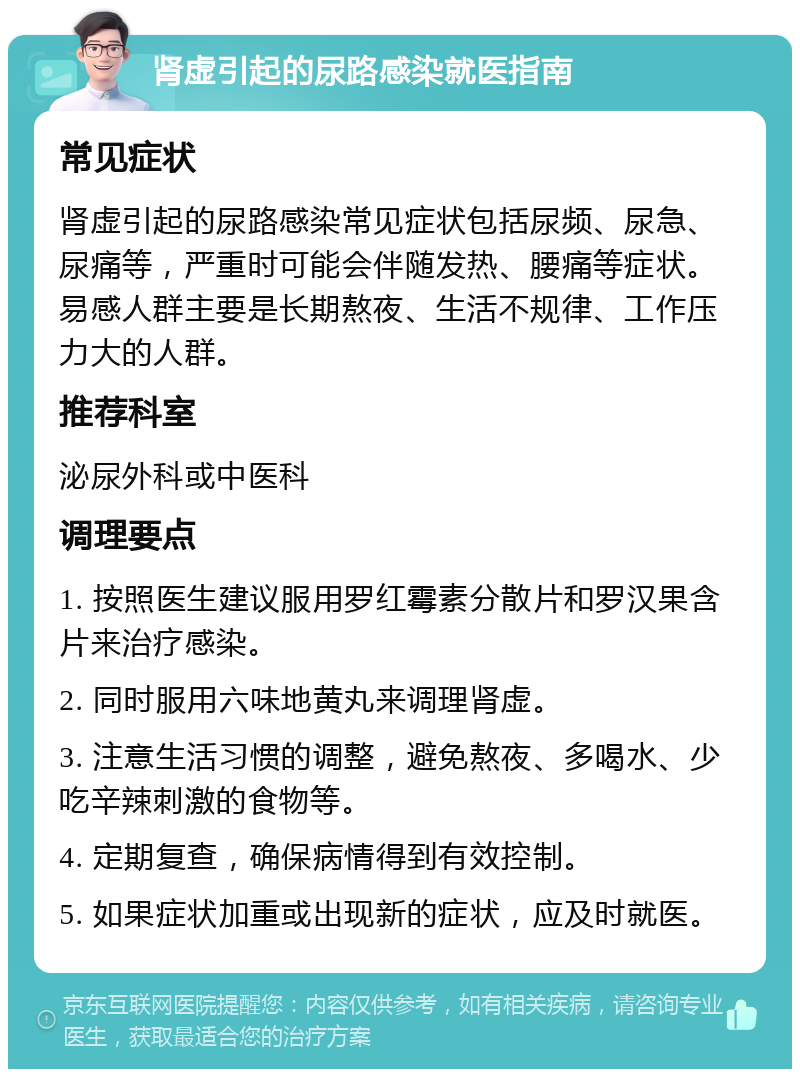 肾虚引起的尿路感染就医指南 常见症状 肾虚引起的尿路感染常见症状包括尿频、尿急、尿痛等，严重时可能会伴随发热、腰痛等症状。易感人群主要是长期熬夜、生活不规律、工作压力大的人群。 推荐科室 泌尿外科或中医科 调理要点 1. 按照医生建议服用罗红霉素分散片和罗汉果含片来治疗感染。 2. 同时服用六味地黄丸来调理肾虚。 3. 注意生活习惯的调整，避免熬夜、多喝水、少吃辛辣刺激的食物等。 4. 定期复查，确保病情得到有效控制。 5. 如果症状加重或出现新的症状，应及时就医。