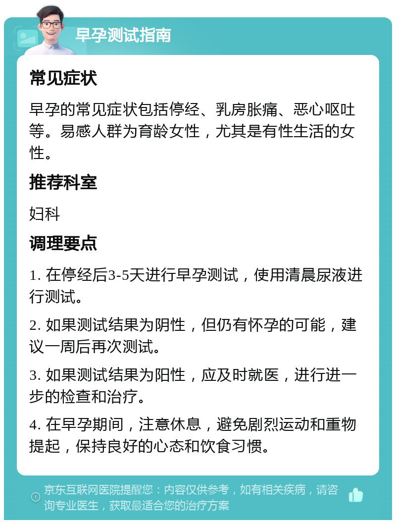 早孕测试指南 常见症状 早孕的常见症状包括停经、乳房胀痛、恶心呕吐等。易感人群为育龄女性，尤其是有性生活的女性。 推荐科室 妇科 调理要点 1. 在停经后3-5天进行早孕测试，使用清晨尿液进行测试。 2. 如果测试结果为阴性，但仍有怀孕的可能，建议一周后再次测试。 3. 如果测试结果为阳性，应及时就医，进行进一步的检查和治疗。 4. 在早孕期间，注意休息，避免剧烈运动和重物提起，保持良好的心态和饮食习惯。