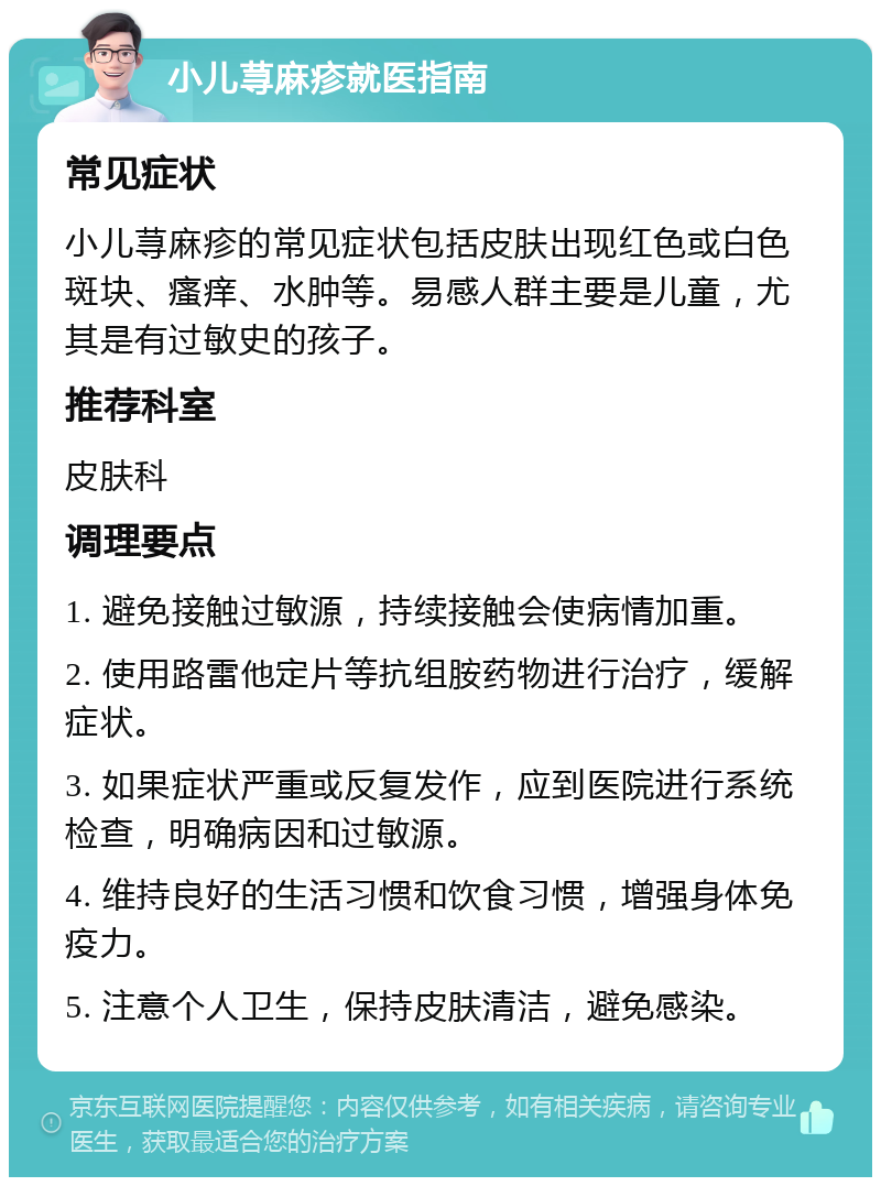 小儿荨麻疹就医指南 常见症状 小儿荨麻疹的常见症状包括皮肤出现红色或白色斑块、瘙痒、水肿等。易感人群主要是儿童，尤其是有过敏史的孩子。 推荐科室 皮肤科 调理要点 1. 避免接触过敏源，持续接触会使病情加重。 2. 使用路雷他定片等抗组胺药物进行治疗，缓解症状。 3. 如果症状严重或反复发作，应到医院进行系统检查，明确病因和过敏源。 4. 维持良好的生活习惯和饮食习惯，增强身体免疫力。 5. 注意个人卫生，保持皮肤清洁，避免感染。