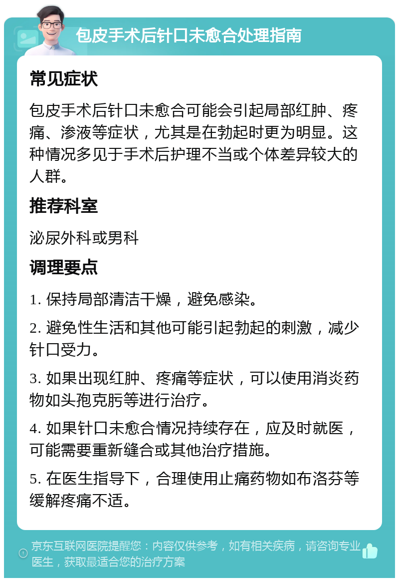 包皮手术后针口未愈合处理指南 常见症状 包皮手术后针口未愈合可能会引起局部红肿、疼痛、渗液等症状，尤其是在勃起时更为明显。这种情况多见于手术后护理不当或个体差异较大的人群。 推荐科室 泌尿外科或男科 调理要点 1. 保持局部清洁干燥，避免感染。 2. 避免性生活和其他可能引起勃起的刺激，减少针口受力。 3. 如果出现红肿、疼痛等症状，可以使用消炎药物如头孢克肟等进行治疗。 4. 如果针口未愈合情况持续存在，应及时就医，可能需要重新缝合或其他治疗措施。 5. 在医生指导下，合理使用止痛药物如布洛芬等缓解疼痛不适。