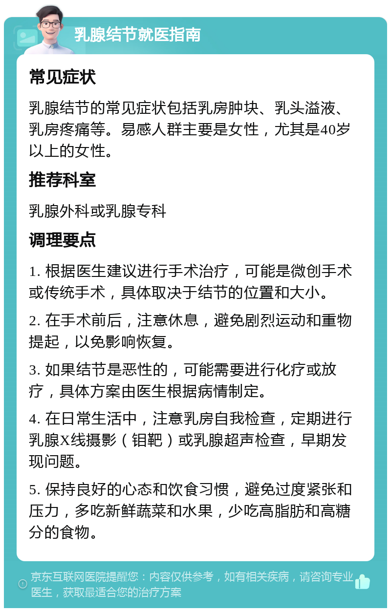 乳腺结节就医指南 常见症状 乳腺结节的常见症状包括乳房肿块、乳头溢液、乳房疼痛等。易感人群主要是女性，尤其是40岁以上的女性。 推荐科室 乳腺外科或乳腺专科 调理要点 1. 根据医生建议进行手术治疗，可能是微创手术或传统手术，具体取决于结节的位置和大小。 2. 在手术前后，注意休息，避免剧烈运动和重物提起，以免影响恢复。 3. 如果结节是恶性的，可能需要进行化疗或放疗，具体方案由医生根据病情制定。 4. 在日常生活中，注意乳房自我检查，定期进行乳腺X线摄影（钼靶）或乳腺超声检查，早期发现问题。 5. 保持良好的心态和饮食习惯，避免过度紧张和压力，多吃新鲜蔬菜和水果，少吃高脂肪和高糖分的食物。