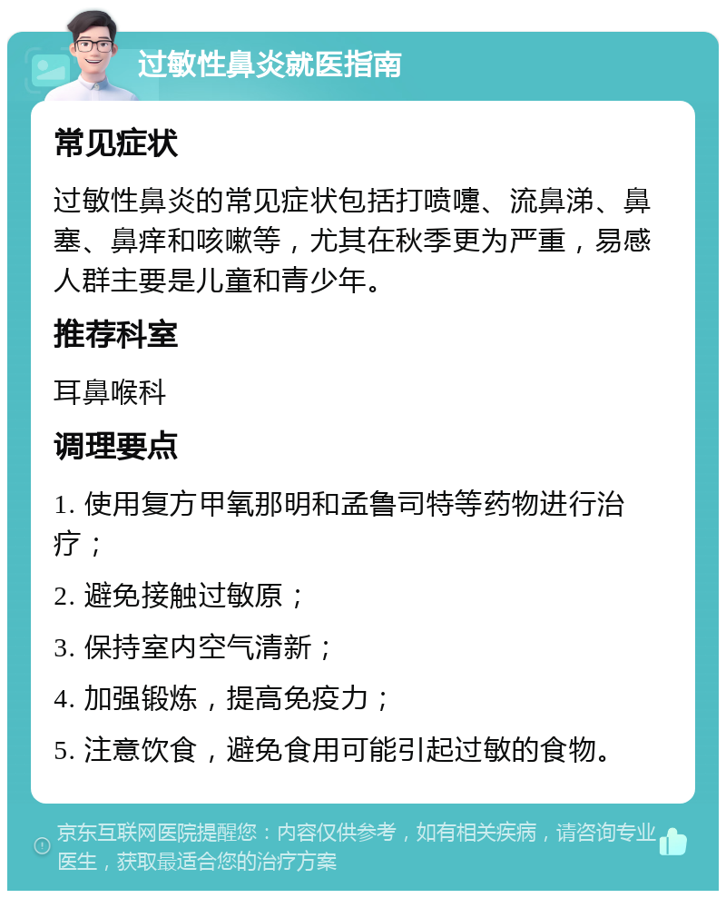 过敏性鼻炎就医指南 常见症状 过敏性鼻炎的常见症状包括打喷嚏、流鼻涕、鼻塞、鼻痒和咳嗽等，尤其在秋季更为严重，易感人群主要是儿童和青少年。 推荐科室 耳鼻喉科 调理要点 1. 使用复方甲氧那明和孟鲁司特等药物进行治疗； 2. 避免接触过敏原； 3. 保持室内空气清新； 4. 加强锻炼，提高免疫力； 5. 注意饮食，避免食用可能引起过敏的食物。