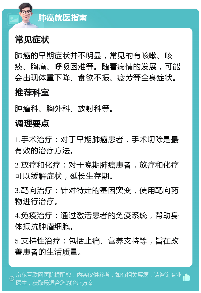 肺癌就医指南 常见症状 肺癌的早期症状并不明显，常见的有咳嗽、咳痰、胸痛、呼吸困难等。随着病情的发展，可能会出现体重下降、食欲不振、疲劳等全身症状。 推荐科室 肿瘤科、胸外科、放射科等。 调理要点 1.手术治疗：对于早期肺癌患者，手术切除是最有效的治疗方法。 2.放疗和化疗：对于晚期肺癌患者，放疗和化疗可以缓解症状，延长生存期。 3.靶向治疗：针对特定的基因突变，使用靶向药物进行治疗。 4.免疫治疗：通过激活患者的免疫系统，帮助身体抵抗肿瘤细胞。 5.支持性治疗：包括止痛、营养支持等，旨在改善患者的生活质量。