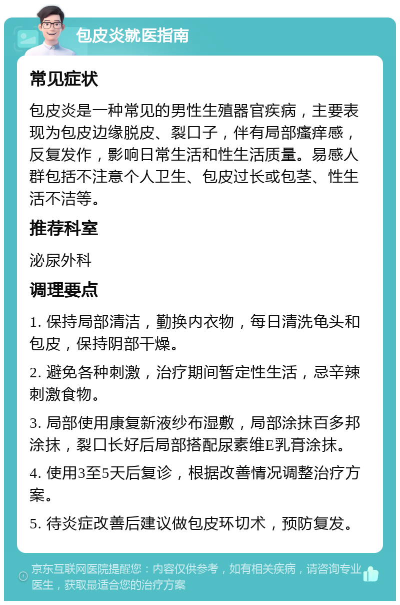 包皮炎就医指南 常见症状 包皮炎是一种常见的男性生殖器官疾病，主要表现为包皮边缘脱皮、裂口子，伴有局部瘙痒感，反复发作，影响日常生活和性生活质量。易感人群包括不注意个人卫生、包皮过长或包茎、性生活不洁等。 推荐科室 泌尿外科 调理要点 1. 保持局部清洁，勤换内衣物，每日清洗龟头和包皮，保持阴部干燥。 2. 避免各种刺激，治疗期间暂定性生活，忌辛辣刺激食物。 3. 局部使用康复新液纱布湿敷，局部涂抹百多邦涂抹，裂口长好后局部搭配尿素维E乳膏涂抹。 4. 使用3至5天后复诊，根据改善情况调整治疗方案。 5. 待炎症改善后建议做包皮环切术，预防复发。