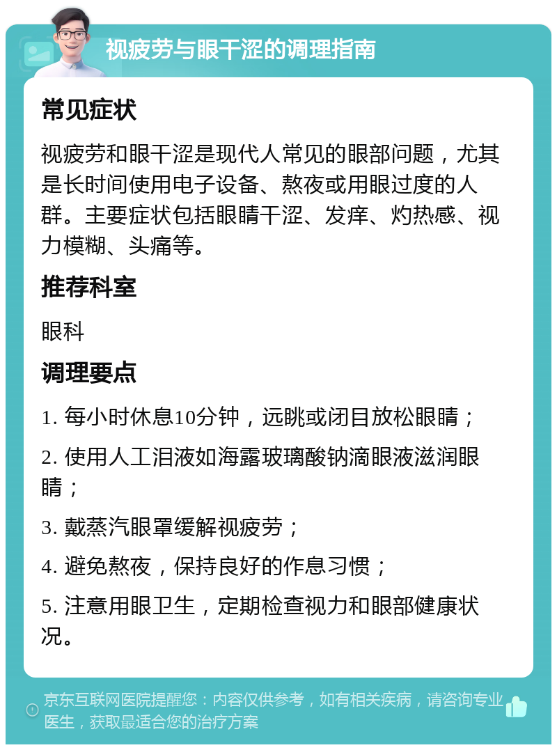 视疲劳与眼干涩的调理指南 常见症状 视疲劳和眼干涩是现代人常见的眼部问题，尤其是长时间使用电子设备、熬夜或用眼过度的人群。主要症状包括眼睛干涩、发痒、灼热感、视力模糊、头痛等。 推荐科室 眼科 调理要点 1. 每小时休息10分钟，远眺或闭目放松眼睛； 2. 使用人工泪液如海露玻璃酸钠滴眼液滋润眼睛； 3. 戴蒸汽眼罩缓解视疲劳； 4. 避免熬夜，保持良好的作息习惯； 5. 注意用眼卫生，定期检查视力和眼部健康状况。