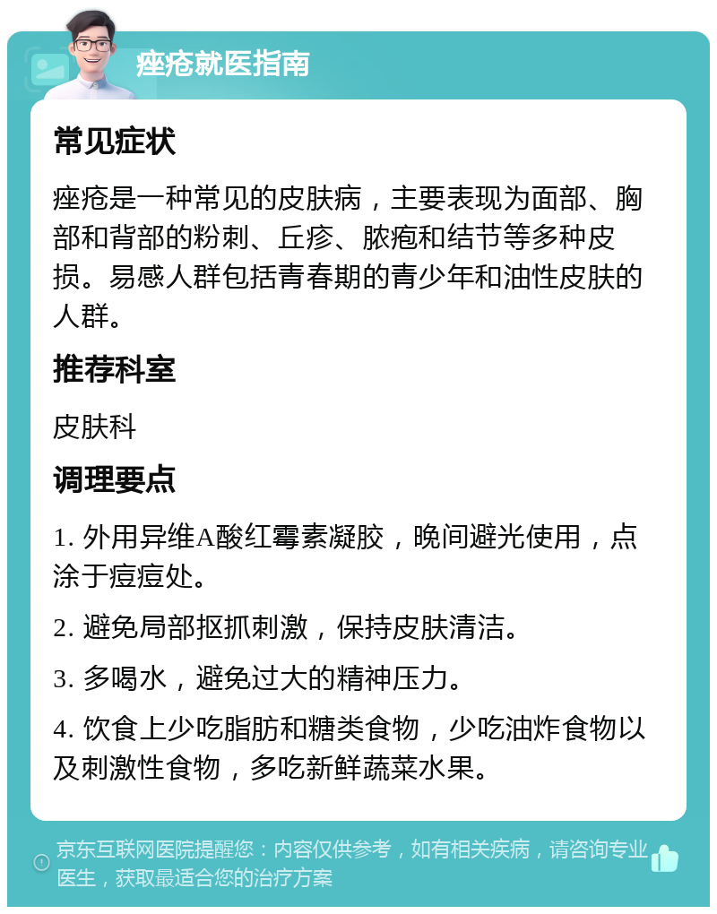 痤疮就医指南 常见症状 痤疮是一种常见的皮肤病，主要表现为面部、胸部和背部的粉刺、丘疹、脓疱和结节等多种皮损。易感人群包括青春期的青少年和油性皮肤的人群。 推荐科室 皮肤科 调理要点 1. 外用异维A酸红霉素凝胶，晚间避光使用，点涂于痘痘处。 2. 避免局部抠抓刺激，保持皮肤清洁。 3. 多喝水，避免过大的精神压力。 4. 饮食上少吃脂肪和糖类食物，少吃油炸食物以及刺激性食物，多吃新鲜蔬菜水果。