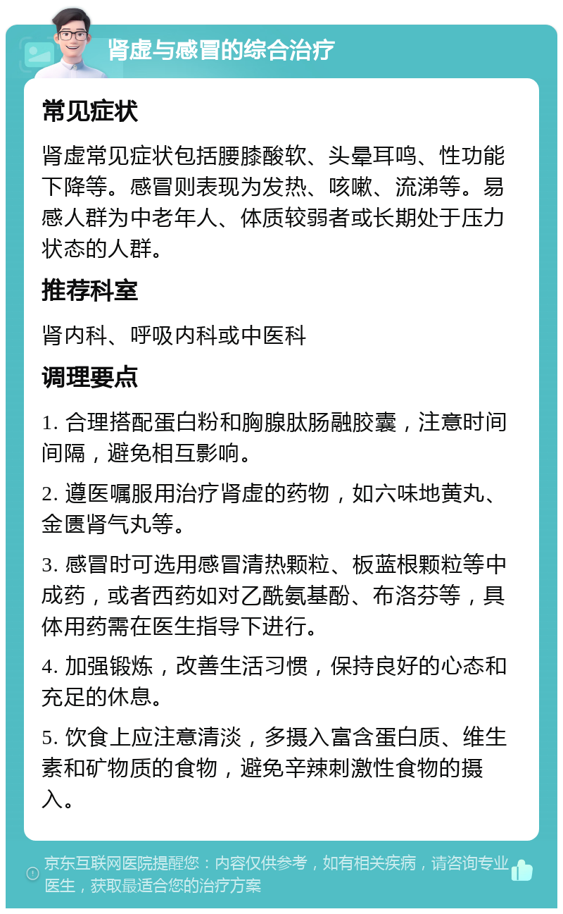 肾虚与感冒的综合治疗 常见症状 肾虚常见症状包括腰膝酸软、头晕耳鸣、性功能下降等。感冒则表现为发热、咳嗽、流涕等。易感人群为中老年人、体质较弱者或长期处于压力状态的人群。 推荐科室 肾内科、呼吸内科或中医科 调理要点 1. 合理搭配蛋白粉和胸腺肽肠融胶囊，注意时间间隔，避免相互影响。 2. 遵医嘱服用治疗肾虚的药物，如六味地黄丸、金匮肾气丸等。 3. 感冒时可选用感冒清热颗粒、板蓝根颗粒等中成药，或者西药如对乙酰氨基酚、布洛芬等，具体用药需在医生指导下进行。 4. 加强锻炼，改善生活习惯，保持良好的心态和充足的休息。 5. 饮食上应注意清淡，多摄入富含蛋白质、维生素和矿物质的食物，避免辛辣刺激性食物的摄入。