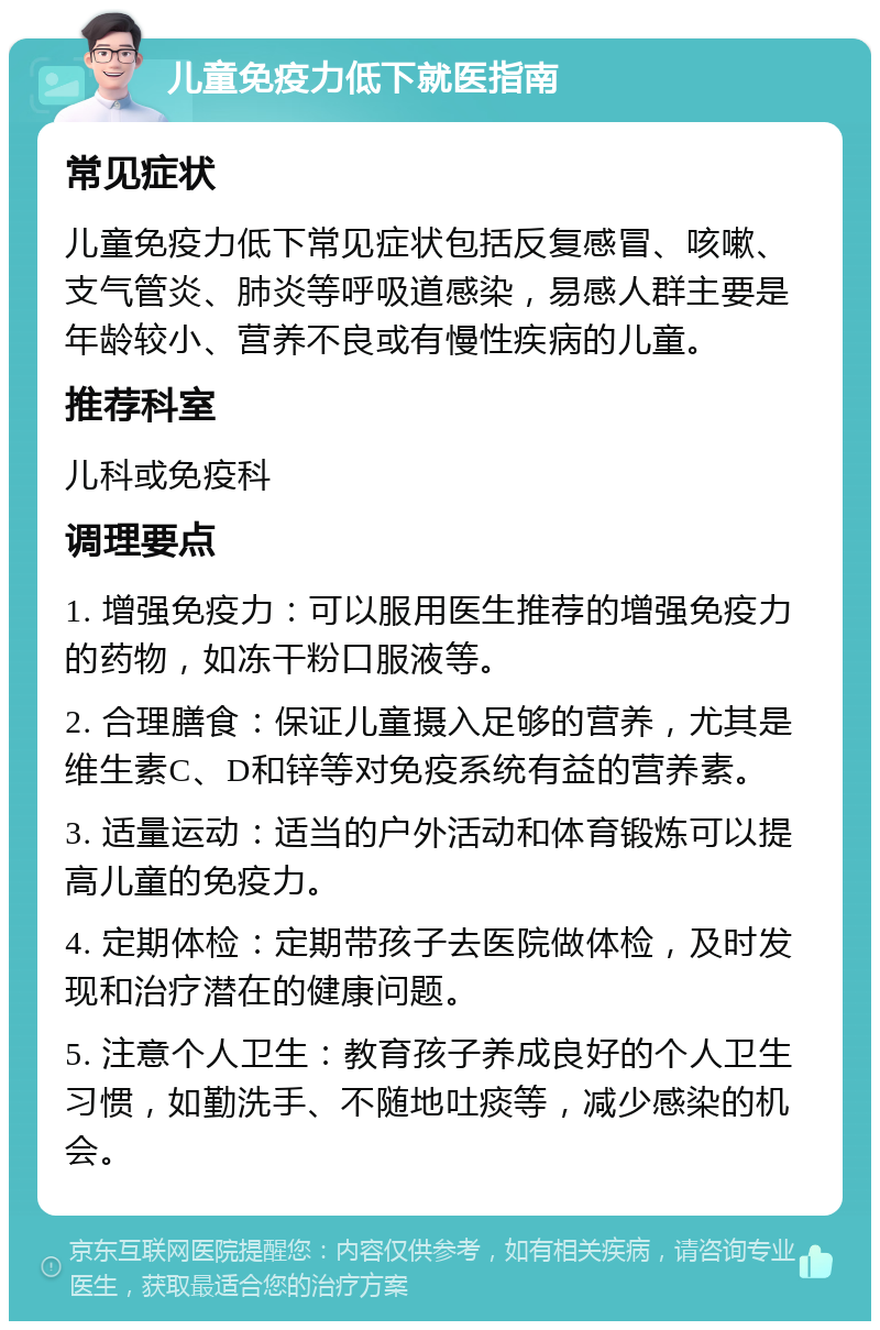 儿童免疫力低下就医指南 常见症状 儿童免疫力低下常见症状包括反复感冒、咳嗽、支气管炎、肺炎等呼吸道感染，易感人群主要是年龄较小、营养不良或有慢性疾病的儿童。 推荐科室 儿科或免疫科 调理要点 1. 增强免疫力：可以服用医生推荐的增强免疫力的药物，如冻干粉口服液等。 2. 合理膳食：保证儿童摄入足够的营养，尤其是维生素C、D和锌等对免疫系统有益的营养素。 3. 适量运动：适当的户外活动和体育锻炼可以提高儿童的免疫力。 4. 定期体检：定期带孩子去医院做体检，及时发现和治疗潜在的健康问题。 5. 注意个人卫生：教育孩子养成良好的个人卫生习惯，如勤洗手、不随地吐痰等，减少感染的机会。