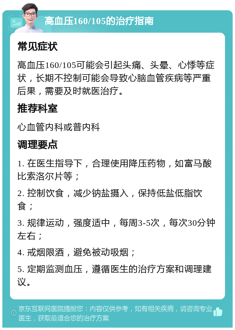 高血压160/105的治疗指南 常见症状 高血压160/105可能会引起头痛、头晕、心悸等症状，长期不控制可能会导致心脑血管疾病等严重后果，需要及时就医治疗。 推荐科室 心血管内科或普内科 调理要点 1. 在医生指导下，合理使用降压药物，如富马酸比索洛尔片等； 2. 控制饮食，减少钠盐摄入，保持低盐低脂饮食； 3. 规律运动，强度适中，每周3-5次，每次30分钟左右； 4. 戒烟限酒，避免被动吸烟； 5. 定期监测血压，遵循医生的治疗方案和调理建议。