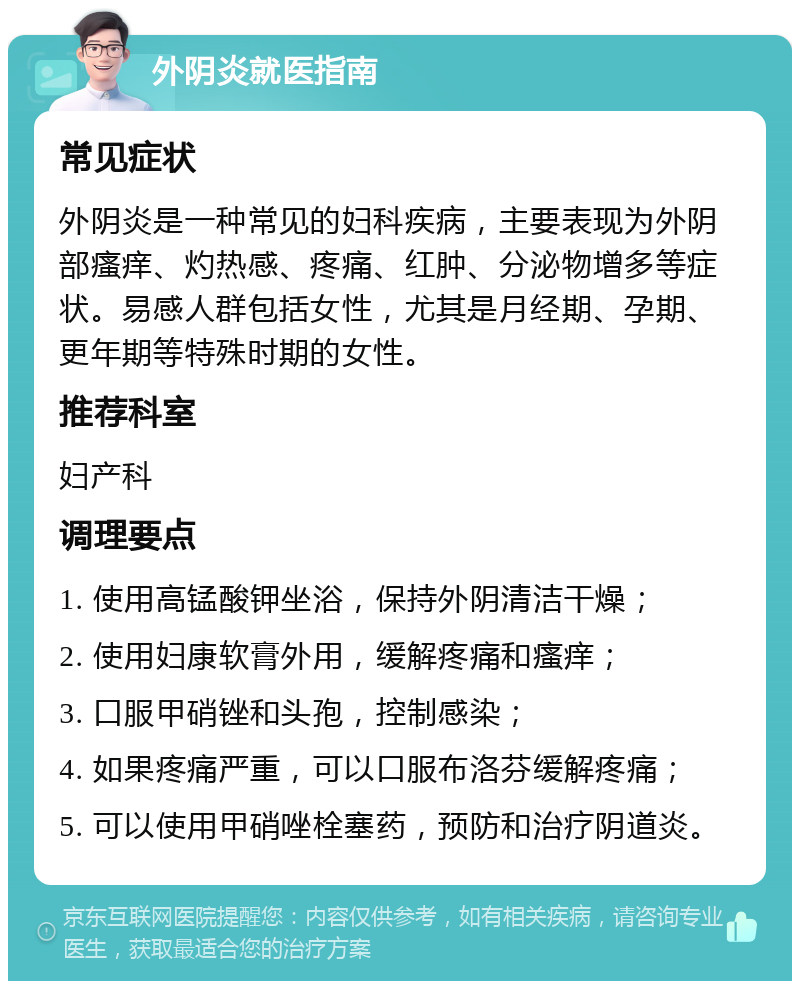 外阴炎就医指南 常见症状 外阴炎是一种常见的妇科疾病，主要表现为外阴部瘙痒、灼热感、疼痛、红肿、分泌物增多等症状。易感人群包括女性，尤其是月经期、孕期、更年期等特殊时期的女性。 推荐科室 妇产科 调理要点 1. 使用高锰酸钾坐浴，保持外阴清洁干燥； 2. 使用妇康软膏外用，缓解疼痛和瘙痒； 3. 口服甲硝锉和头孢，控制感染； 4. 如果疼痛严重，可以口服布洛芬缓解疼痛； 5. 可以使用甲硝唑栓塞药，预防和治疗阴道炎。