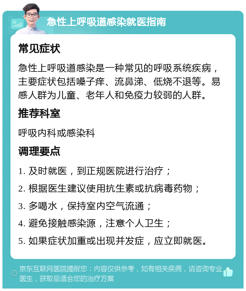 急性上呼吸道感染就医指南 常见症状 急性上呼吸道感染是一种常见的呼吸系统疾病，主要症状包括嗓子痒、流鼻涕、低烧不退等。易感人群为儿童、老年人和免疫力较弱的人群。 推荐科室 呼吸内科或感染科 调理要点 1. 及时就医，到正规医院进行治疗； 2. 根据医生建议使用抗生素或抗病毒药物； 3. 多喝水，保持室内空气流通； 4. 避免接触感染源，注意个人卫生； 5. 如果症状加重或出现并发症，应立即就医。