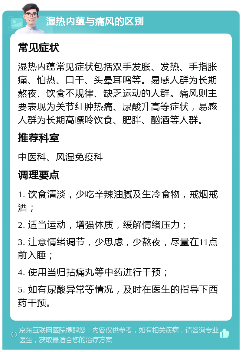 湿热内蕴与痛风的区别 常见症状 湿热内蕴常见症状包括双手发胀、发热、手指胀痛、怕热、口干、头晕耳鸣等。易感人群为长期熬夜、饮食不规律、缺乏运动的人群。痛风则主要表现为关节红肿热痛、尿酸升高等症状，易感人群为长期高嘌呤饮食、肥胖、酗酒等人群。 推荐科室 中医科、风湿免疫科 调理要点 1. 饮食清淡，少吃辛辣油腻及生冷食物，戒烟戒酒； 2. 适当运动，增强体质，缓解情绪压力； 3. 注意情绪调节，少思虑，少熬夜，尽量在11点前入睡； 4. 使用当归拈痛丸等中药进行干预； 5. 如有尿酸异常等情况，及时在医生的指导下西药干预。