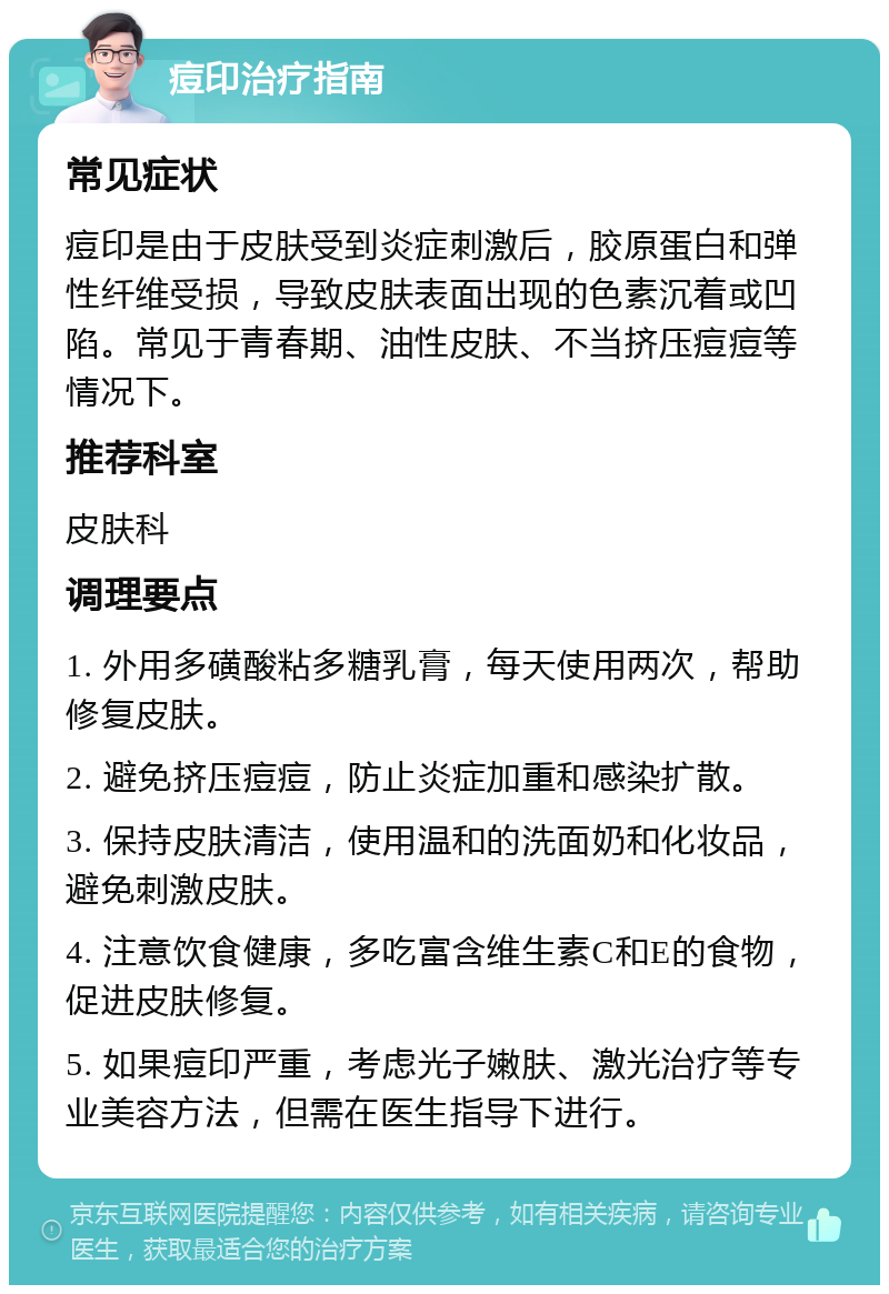 痘印治疗指南 常见症状 痘印是由于皮肤受到炎症刺激后，胶原蛋白和弹性纤维受损，导致皮肤表面出现的色素沉着或凹陷。常见于青春期、油性皮肤、不当挤压痘痘等情况下。 推荐科室 皮肤科 调理要点 1. 外用多磺酸粘多糖乳膏，每天使用两次，帮助修复皮肤。 2. 避免挤压痘痘，防止炎症加重和感染扩散。 3. 保持皮肤清洁，使用温和的洗面奶和化妆品，避免刺激皮肤。 4. 注意饮食健康，多吃富含维生素C和E的食物，促进皮肤修复。 5. 如果痘印严重，考虑光子嫩肤、激光治疗等专业美容方法，但需在医生指导下进行。