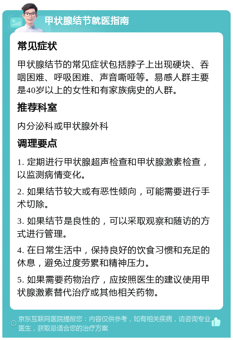 甲状腺结节就医指南 常见症状 甲状腺结节的常见症状包括脖子上出现硬块、吞咽困难、呼吸困难、声音嘶哑等。易感人群主要是40岁以上的女性和有家族病史的人群。 推荐科室 内分泌科或甲状腺外科 调理要点 1. 定期进行甲状腺超声检查和甲状腺激素检查，以监测病情变化。 2. 如果结节较大或有恶性倾向，可能需要进行手术切除。 3. 如果结节是良性的，可以采取观察和随访的方式进行管理。 4. 在日常生活中，保持良好的饮食习惯和充足的休息，避免过度劳累和精神压力。 5. 如果需要药物治疗，应按照医生的建议使用甲状腺激素替代治疗或其他相关药物。