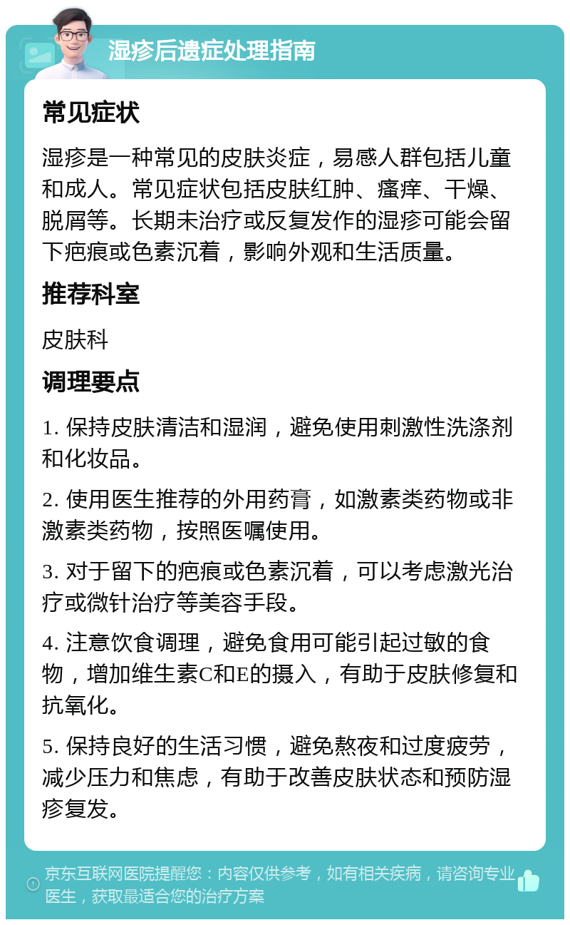 湿疹后遗症处理指南 常见症状 湿疹是一种常见的皮肤炎症，易感人群包括儿童和成人。常见症状包括皮肤红肿、瘙痒、干燥、脱屑等。长期未治疗或反复发作的湿疹可能会留下疤痕或色素沉着，影响外观和生活质量。 推荐科室 皮肤科 调理要点 1. 保持皮肤清洁和湿润，避免使用刺激性洗涤剂和化妆品。 2. 使用医生推荐的外用药膏，如激素类药物或非激素类药物，按照医嘱使用。 3. 对于留下的疤痕或色素沉着，可以考虑激光治疗或微针治疗等美容手段。 4. 注意饮食调理，避免食用可能引起过敏的食物，增加维生素C和E的摄入，有助于皮肤修复和抗氧化。 5. 保持良好的生活习惯，避免熬夜和过度疲劳，减少压力和焦虑，有助于改善皮肤状态和预防湿疹复发。