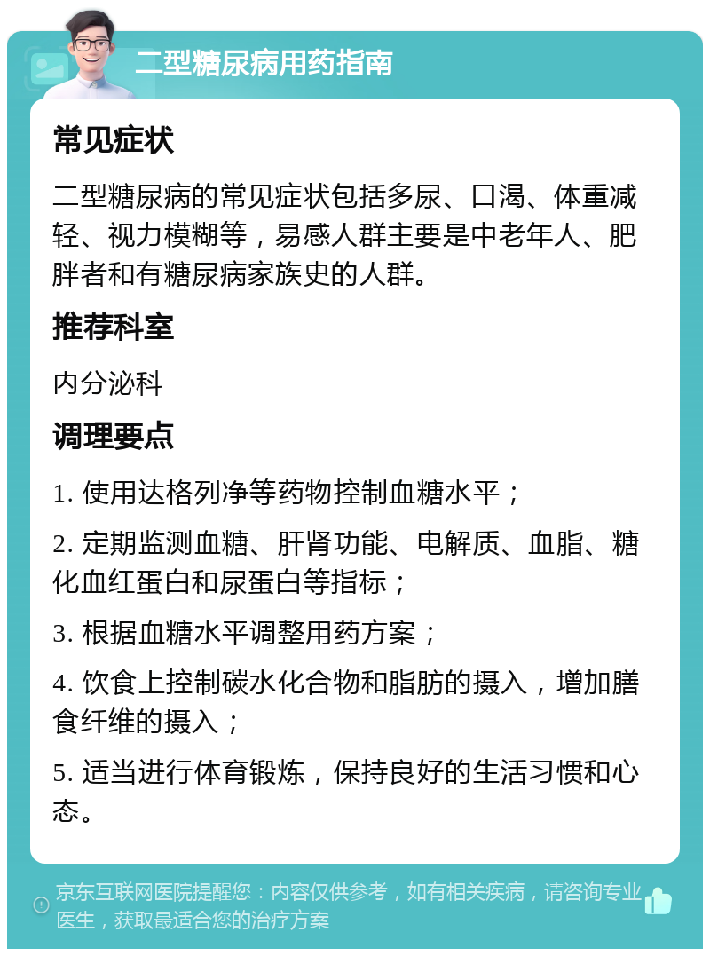 二型糖尿病用药指南 常见症状 二型糖尿病的常见症状包括多尿、口渴、体重减轻、视力模糊等，易感人群主要是中老年人、肥胖者和有糖尿病家族史的人群。 推荐科室 内分泌科 调理要点 1. 使用达格列净等药物控制血糖水平； 2. 定期监测血糖、肝肾功能、电解质、血脂、糖化血红蛋白和尿蛋白等指标； 3. 根据血糖水平调整用药方案； 4. 饮食上控制碳水化合物和脂肪的摄入，增加膳食纤维的摄入； 5. 适当进行体育锻炼，保持良好的生活习惯和心态。