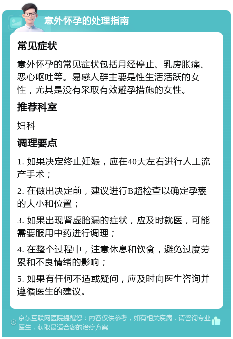 意外怀孕的处理指南 常见症状 意外怀孕的常见症状包括月经停止、乳房胀痛、恶心呕吐等。易感人群主要是性生活活跃的女性，尤其是没有采取有效避孕措施的女性。 推荐科室 妇科 调理要点 1. 如果决定终止妊娠，应在40天左右进行人工流产手术； 2. 在做出决定前，建议进行B超检查以确定孕囊的大小和位置； 3. 如果出现肾虚胎漏的症状，应及时就医，可能需要服用中药进行调理； 4. 在整个过程中，注意休息和饮食，避免过度劳累和不良情绪的影响； 5. 如果有任何不适或疑问，应及时向医生咨询并遵循医生的建议。