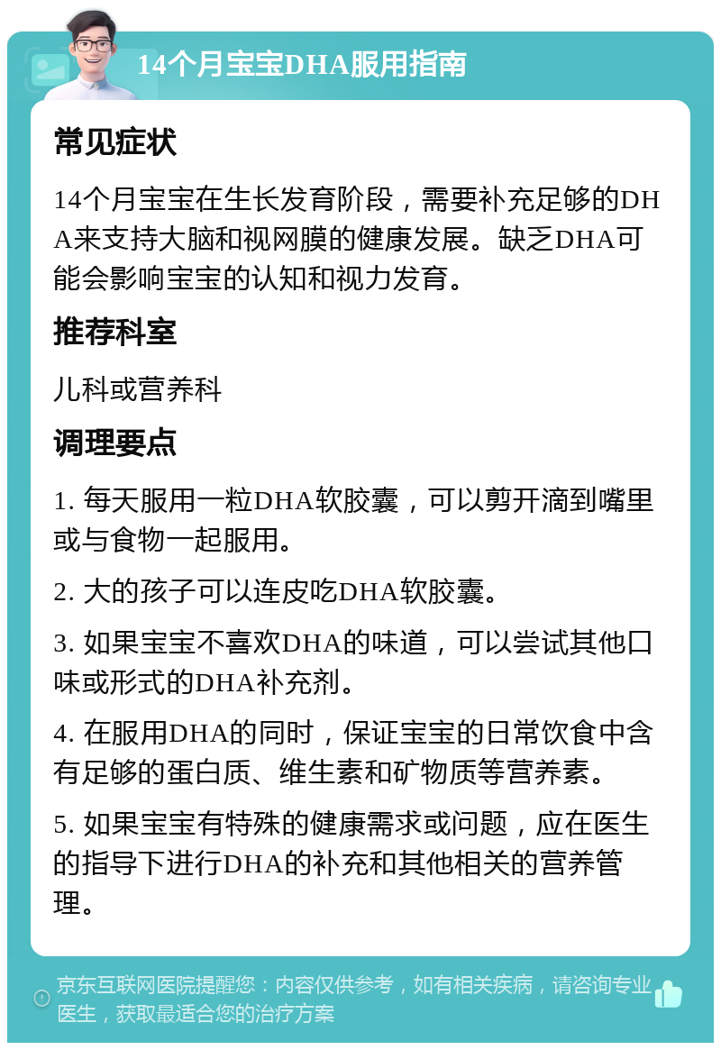 14个月宝宝DHA服用指南 常见症状 14个月宝宝在生长发育阶段，需要补充足够的DHA来支持大脑和视网膜的健康发展。缺乏DHA可能会影响宝宝的认知和视力发育。 推荐科室 儿科或营养科 调理要点 1. 每天服用一粒DHA软胶囊，可以剪开滴到嘴里或与食物一起服用。 2. 大的孩子可以连皮吃DHA软胶囊。 3. 如果宝宝不喜欢DHA的味道，可以尝试其他口味或形式的DHA补充剂。 4. 在服用DHA的同时，保证宝宝的日常饮食中含有足够的蛋白质、维生素和矿物质等营养素。 5. 如果宝宝有特殊的健康需求或问题，应在医生的指导下进行DHA的补充和其他相关的营养管理。