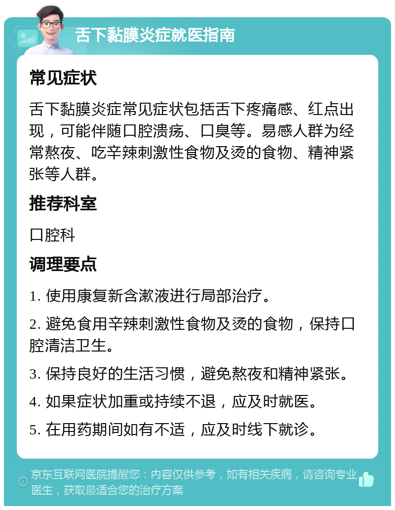 舌下黏膜炎症就医指南 常见症状 舌下黏膜炎症常见症状包括舌下疼痛感、红点出现，可能伴随口腔溃疡、口臭等。易感人群为经常熬夜、吃辛辣刺激性食物及烫的食物、精神紧张等人群。 推荐科室 口腔科 调理要点 1. 使用康复新含漱液进行局部治疗。 2. 避免食用辛辣刺激性食物及烫的食物，保持口腔清洁卫生。 3. 保持良好的生活习惯，避免熬夜和精神紧张。 4. 如果症状加重或持续不退，应及时就医。 5. 在用药期间如有不适，应及时线下就诊。