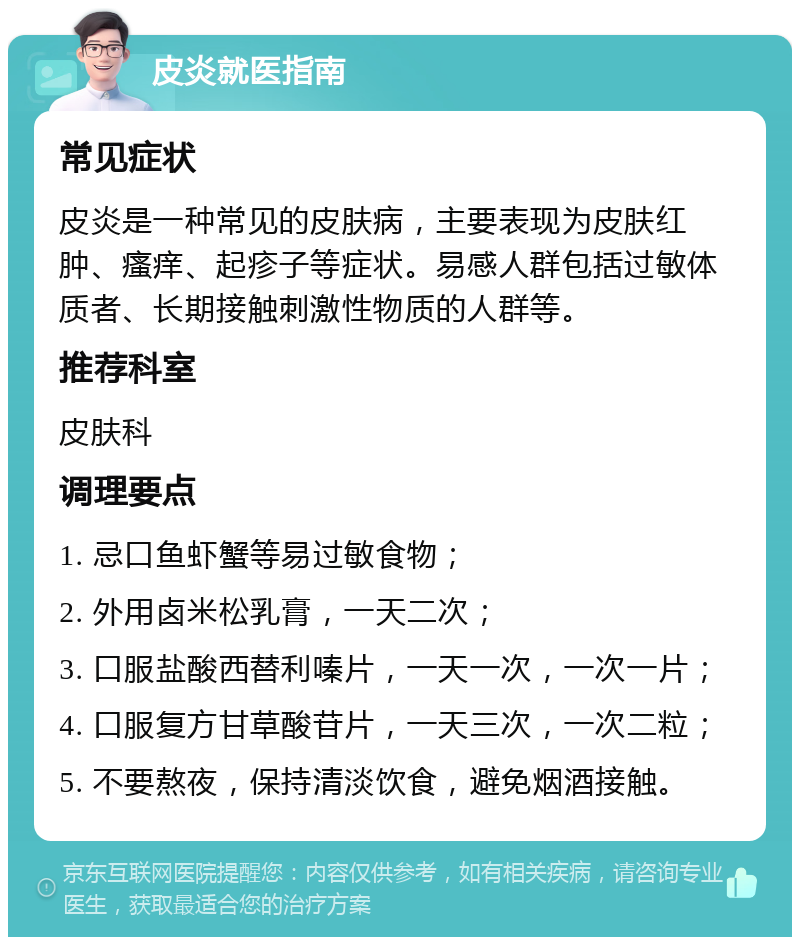 皮炎就医指南 常见症状 皮炎是一种常见的皮肤病，主要表现为皮肤红肿、瘙痒、起疹子等症状。易感人群包括过敏体质者、长期接触刺激性物质的人群等。 推荐科室 皮肤科 调理要点 1. 忌口鱼虾蟹等易过敏食物； 2. 外用卤米松乳膏，一天二次； 3. 口服盐酸西替利嗪片，一天一次，一次一片； 4. 口服复方甘草酸苷片，一天三次，一次二粒； 5. 不要熬夜，保持清淡饮食，避免烟酒接触。