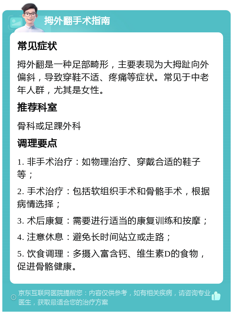 拇外翻手术指南 常见症状 拇外翻是一种足部畸形，主要表现为大拇趾向外偏斜，导致穿鞋不适、疼痛等症状。常见于中老年人群，尤其是女性。 推荐科室 骨科或足踝外科 调理要点 1. 非手术治疗：如物理治疗、穿戴合适的鞋子等； 2. 手术治疗：包括软组织手术和骨骼手术，根据病情选择； 3. 术后康复：需要进行适当的康复训练和按摩； 4. 注意休息：避免长时间站立或走路； 5. 饮食调理：多摄入富含钙、维生素D的食物，促进骨骼健康。