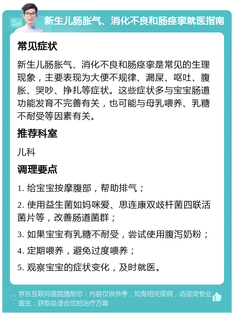 新生儿肠胀气、消化不良和肠痉挛就医指南 常见症状 新生儿肠胀气、消化不良和肠痉挛是常见的生理现象，主要表现为大便不规律、漏屎、呕吐、腹胀、哭吵、挣扎等症状。这些症状多与宝宝肠道功能发育不完善有关，也可能与母乳喂养、乳糖不耐受等因素有关。 推荐科室 儿科 调理要点 1. 给宝宝按摩腹部，帮助排气； 2. 使用益生菌如妈咪爱、思连康双歧杆菌四联活菌片等，改善肠道菌群； 3. 如果宝宝有乳糖不耐受，尝试使用腹泻奶粉； 4. 定期喂养，避免过度喂养； 5. 观察宝宝的症状变化，及时就医。