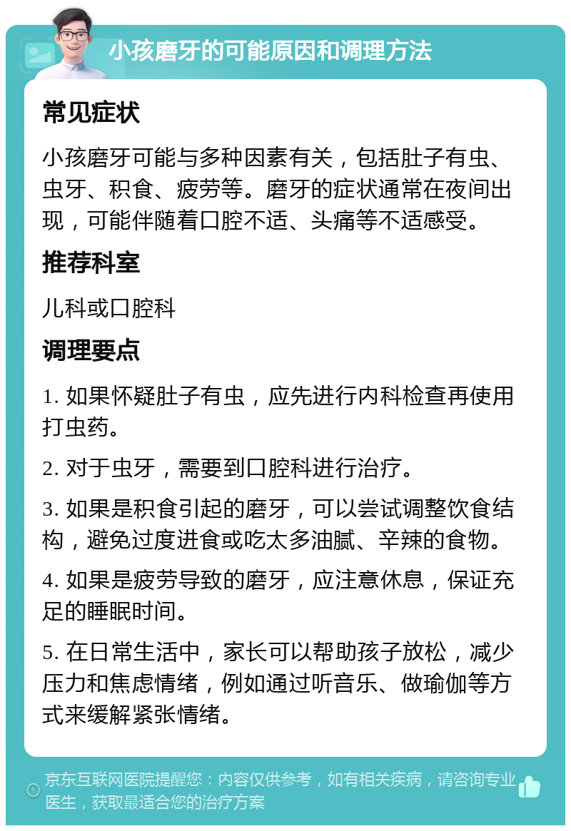 小孩磨牙的可能原因和调理方法 常见症状 小孩磨牙可能与多种因素有关，包括肚子有虫、虫牙、积食、疲劳等。磨牙的症状通常在夜间出现，可能伴随着口腔不适、头痛等不适感受。 推荐科室 儿科或口腔科 调理要点 1. 如果怀疑肚子有虫，应先进行内科检查再使用打虫药。 2. 对于虫牙，需要到口腔科进行治疗。 3. 如果是积食引起的磨牙，可以尝试调整饮食结构，避免过度进食或吃太多油腻、辛辣的食物。 4. 如果是疲劳导致的磨牙，应注意休息，保证充足的睡眠时间。 5. 在日常生活中，家长可以帮助孩子放松，减少压力和焦虑情绪，例如通过听音乐、做瑜伽等方式来缓解紧张情绪。