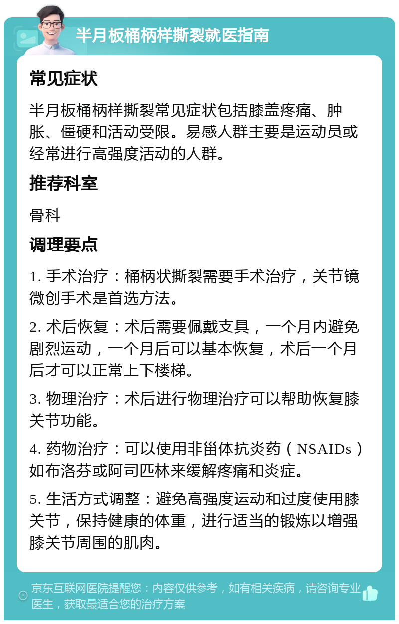 半月板桶柄样撕裂就医指南 常见症状 半月板桶柄样撕裂常见症状包括膝盖疼痛、肿胀、僵硬和活动受限。易感人群主要是运动员或经常进行高强度活动的人群。 推荐科室 骨科 调理要点 1. 手术治疗：桶柄状撕裂需要手术治疗，关节镜微创手术是首选方法。 2. 术后恢复：术后需要佩戴支具，一个月内避免剧烈运动，一个月后可以基本恢复，术后一个月后才可以正常上下楼梯。 3. 物理治疗：术后进行物理治疗可以帮助恢复膝关节功能。 4. 药物治疗：可以使用非甾体抗炎药（NSAIDs）如布洛芬或阿司匹林来缓解疼痛和炎症。 5. 生活方式调整：避免高强度运动和过度使用膝关节，保持健康的体重，进行适当的锻炼以增强膝关节周围的肌肉。