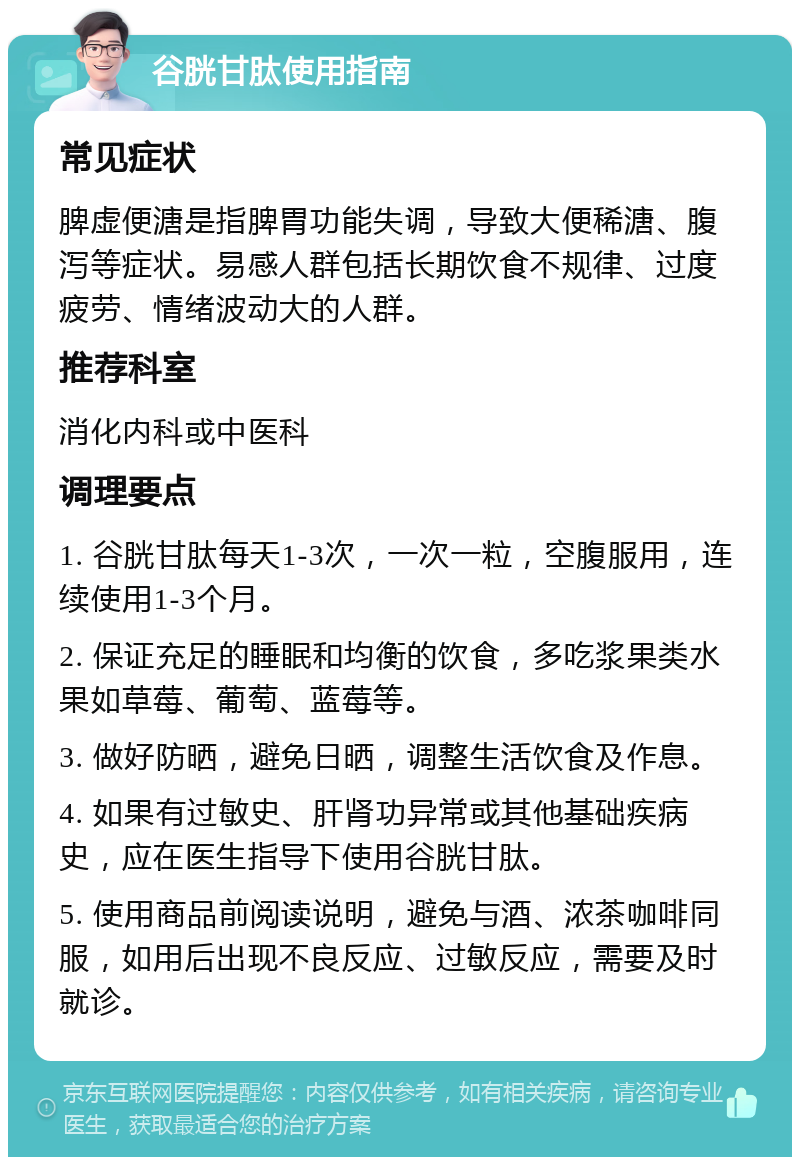 谷胱甘肽使用指南 常见症状 脾虚便溏是指脾胃功能失调，导致大便稀溏、腹泻等症状。易感人群包括长期饮食不规律、过度疲劳、情绪波动大的人群。 推荐科室 消化内科或中医科 调理要点 1. 谷胱甘肽每天1-3次，一次一粒，空腹服用，连续使用1-3个月。 2. 保证充足的睡眠和均衡的饮食，多吃浆果类水果如草莓、葡萄、蓝莓等。 3. 做好防晒，避免日晒，调整生活饮食及作息。 4. 如果有过敏史、肝肾功异常或其他基础疾病史，应在医生指导下使用谷胱甘肽。 5. 使用商品前阅读说明，避免与酒、浓茶咖啡同服，如用后出现不良反应、过敏反应，需要及时就诊。