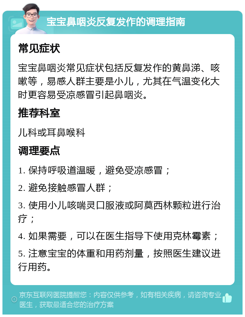 宝宝鼻咽炎反复发作的调理指南 常见症状 宝宝鼻咽炎常见症状包括反复发作的黄鼻涕、咳嗽等，易感人群主要是小儿，尤其在气温变化大时更容易受凉感冒引起鼻咽炎。 推荐科室 儿科或耳鼻喉科 调理要点 1. 保持呼吸道温暖，避免受凉感冒； 2. 避免接触感冒人群； 3. 使用小儿咳喘灵口服液或阿莫西林颗粒进行治疗； 4. 如果需要，可以在医生指导下使用克林霉素； 5. 注意宝宝的体重和用药剂量，按照医生建议进行用药。