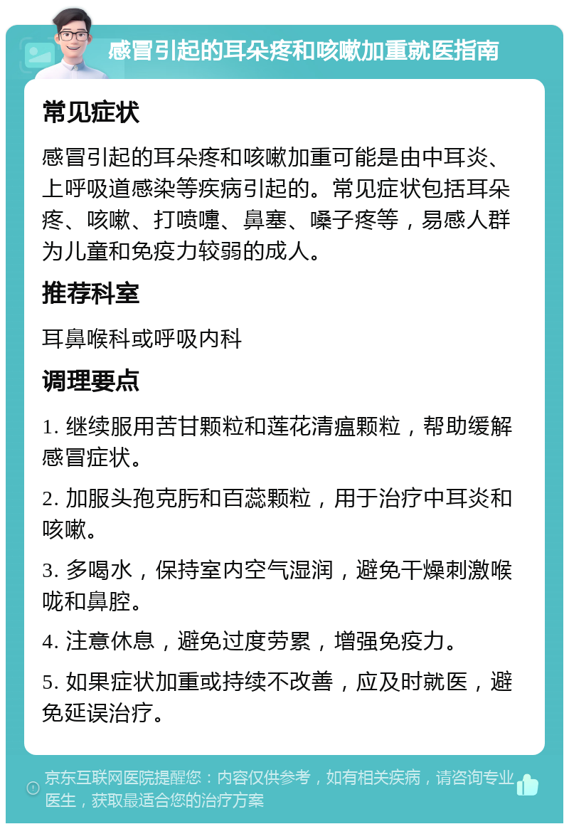 感冒引起的耳朵疼和咳嗽加重就医指南 常见症状 感冒引起的耳朵疼和咳嗽加重可能是由中耳炎、上呼吸道感染等疾病引起的。常见症状包括耳朵疼、咳嗽、打喷嚏、鼻塞、嗓子疼等，易感人群为儿童和免疫力较弱的成人。 推荐科室 耳鼻喉科或呼吸内科 调理要点 1. 继续服用苦甘颗粒和莲花清瘟颗粒，帮助缓解感冒症状。 2. 加服头孢克肟和百蕊颗粒，用于治疗中耳炎和咳嗽。 3. 多喝水，保持室内空气湿润，避免干燥刺激喉咙和鼻腔。 4. 注意休息，避免过度劳累，增强免疫力。 5. 如果症状加重或持续不改善，应及时就医，避免延误治疗。