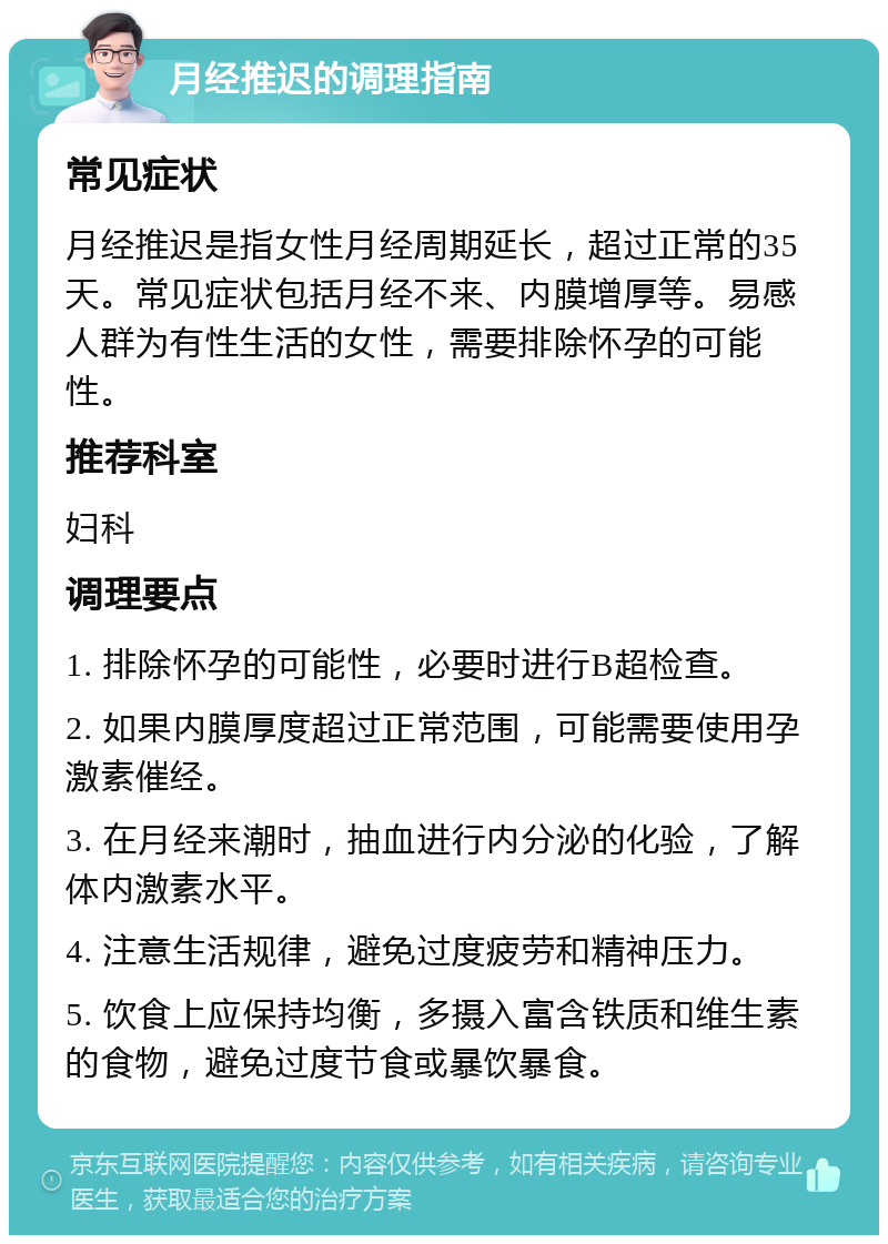 月经推迟的调理指南 常见症状 月经推迟是指女性月经周期延长，超过正常的35天。常见症状包括月经不来、内膜增厚等。易感人群为有性生活的女性，需要排除怀孕的可能性。 推荐科室 妇科 调理要点 1. 排除怀孕的可能性，必要时进行B超检查。 2. 如果内膜厚度超过正常范围，可能需要使用孕激素催经。 3. 在月经来潮时，抽血进行内分泌的化验，了解体内激素水平。 4. 注意生活规律，避免过度疲劳和精神压力。 5. 饮食上应保持均衡，多摄入富含铁质和维生素的食物，避免过度节食或暴饮暴食。