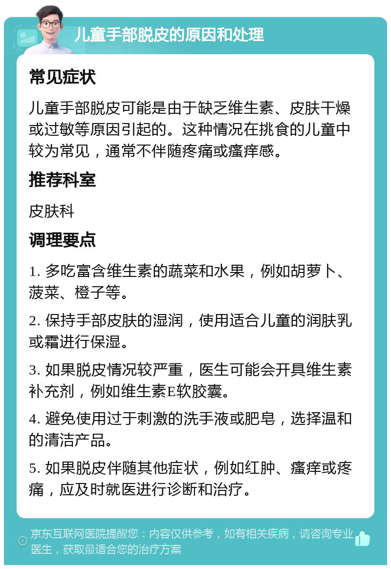 儿童手部脱皮的原因和处理 常见症状 儿童手部脱皮可能是由于缺乏维生素、皮肤干燥或过敏等原因引起的。这种情况在挑食的儿童中较为常见，通常不伴随疼痛或瘙痒感。 推荐科室 皮肤科 调理要点 1. 多吃富含维生素的蔬菜和水果，例如胡萝卜、菠菜、橙子等。 2. 保持手部皮肤的湿润，使用适合儿童的润肤乳或霜进行保湿。 3. 如果脱皮情况较严重，医生可能会开具维生素补充剂，例如维生素E软胶囊。 4. 避免使用过于刺激的洗手液或肥皂，选择温和的清洁产品。 5. 如果脱皮伴随其他症状，例如红肿、瘙痒或疼痛，应及时就医进行诊断和治疗。